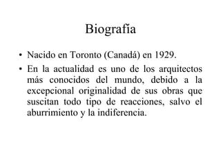 Biografía Nacido en Toronto (Canadá) en 1929. En la actualidad es uno de los arquitectos más conocidos del mundo, debido a la excepcional originalidad de sus obras que suscitan todo tipo de reacciones, salvo el aburrimiento y la indiferencia.