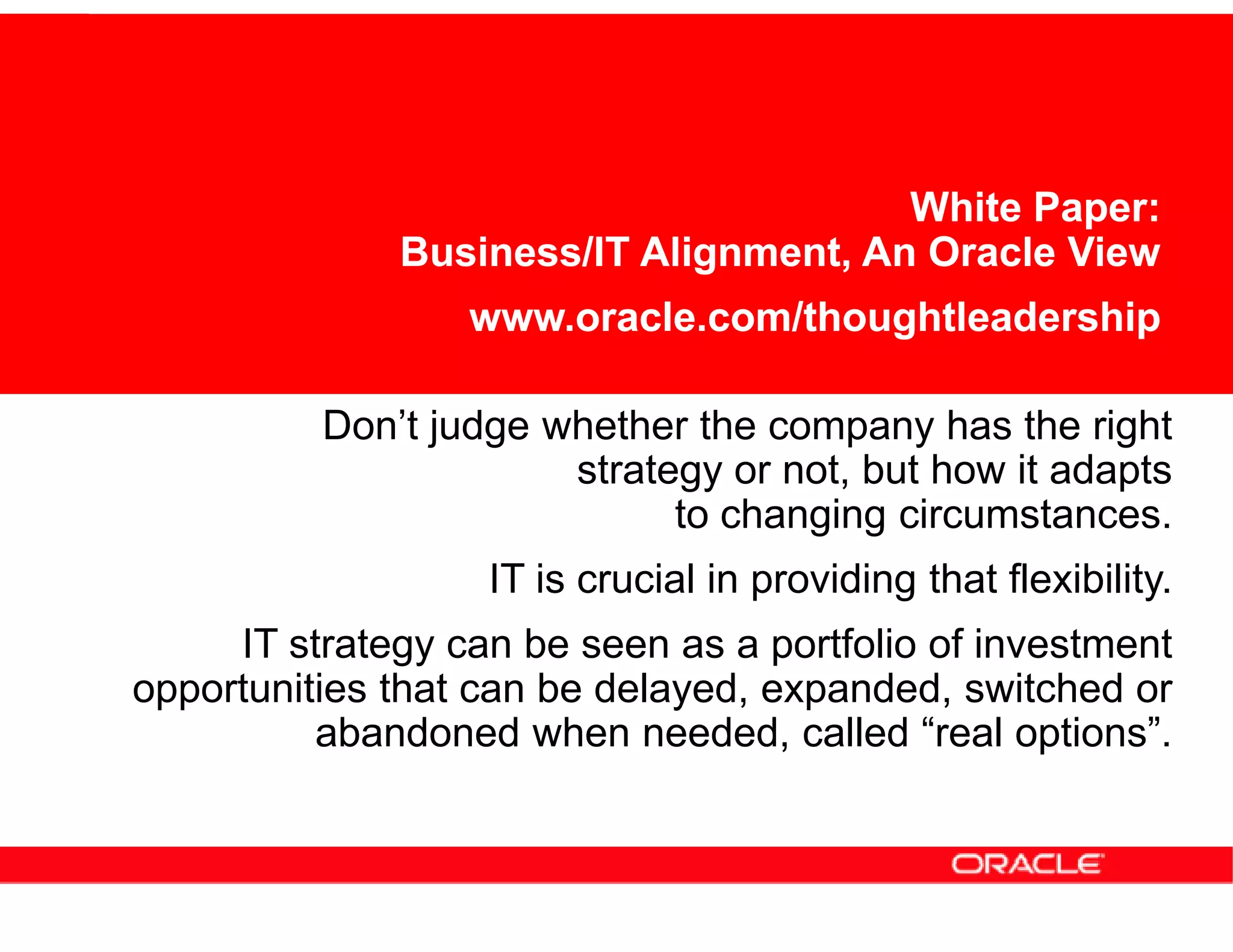 White Paper:
              Business/IT Alignment, An Oracle View
                  www.oracle.com/thoughtleadership

          Don’t judge whether the company has the right
                       strategy or not, but how it adapts
                             to changing circumstances.
                   IT is crucial in providing that flexibility.
     IT strategy can be seen as a portfolio of investment
opportunities that can be delayed, expanded, switched or
          abandoned when needed, called “real options”.
 