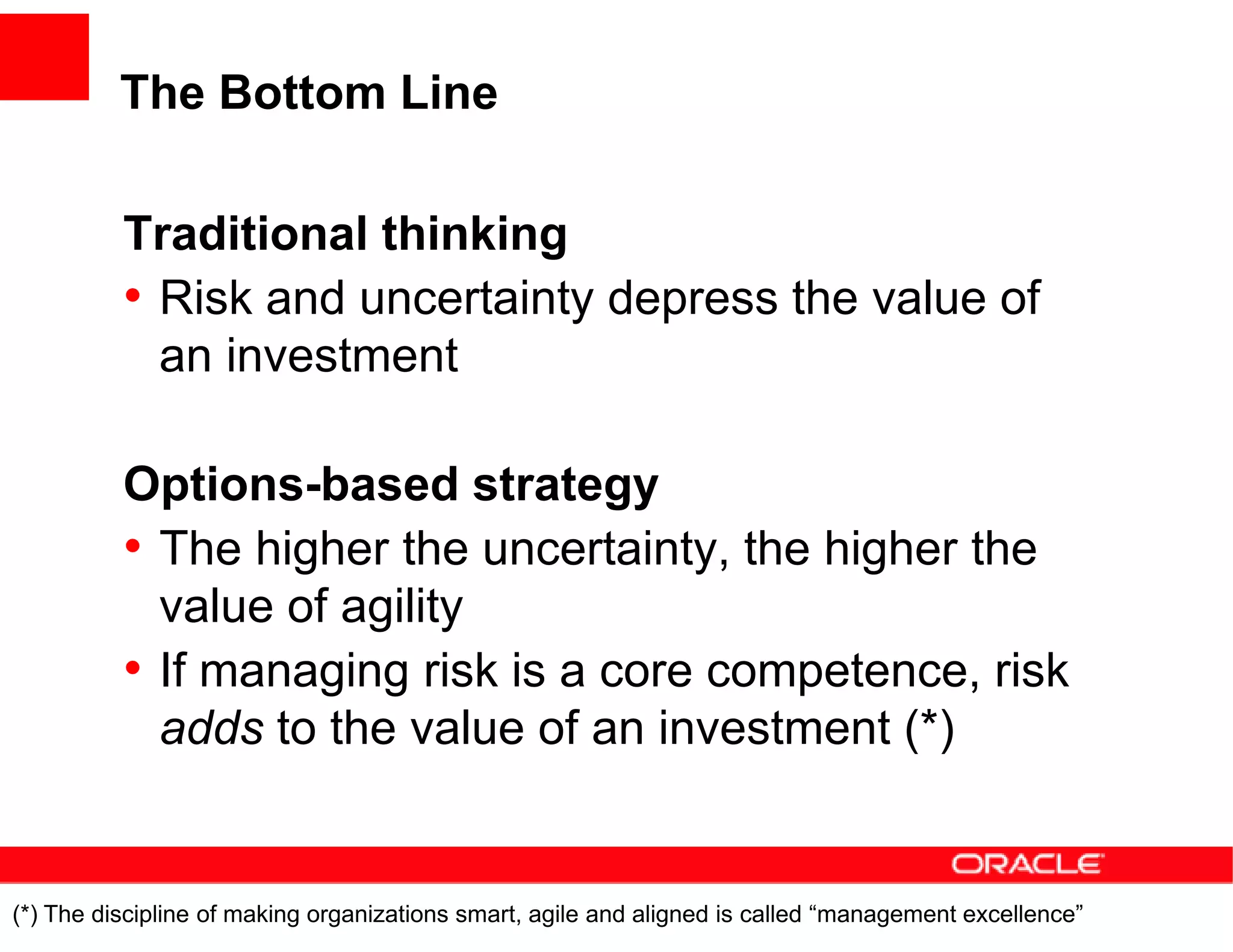 The Bottom Line

          Traditional thinking
          • Risk and uncertainty depress the value of
            an investment

          Options-based strategy
          • The higher the uncertainty, the higher the
            value of agility
          • If managing risk is a core competence, risk
            adds to the value of an investment (*)


(*) The discipline of making organizations smart, agile and aligned is called “management excellence”
 