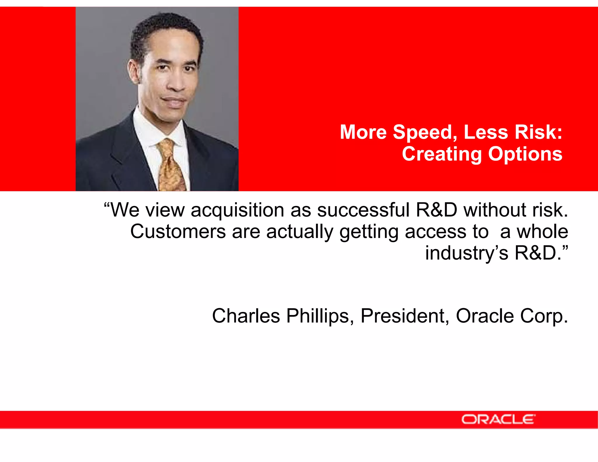 More Speed, Less Risk:
                                Creating Options

“We view acquisition as successful R&D without risk.
  Customers are actually getting access to a whole
                                    industry’s R&D.”


            Charles Phillips, President, Oracle Corp.
 