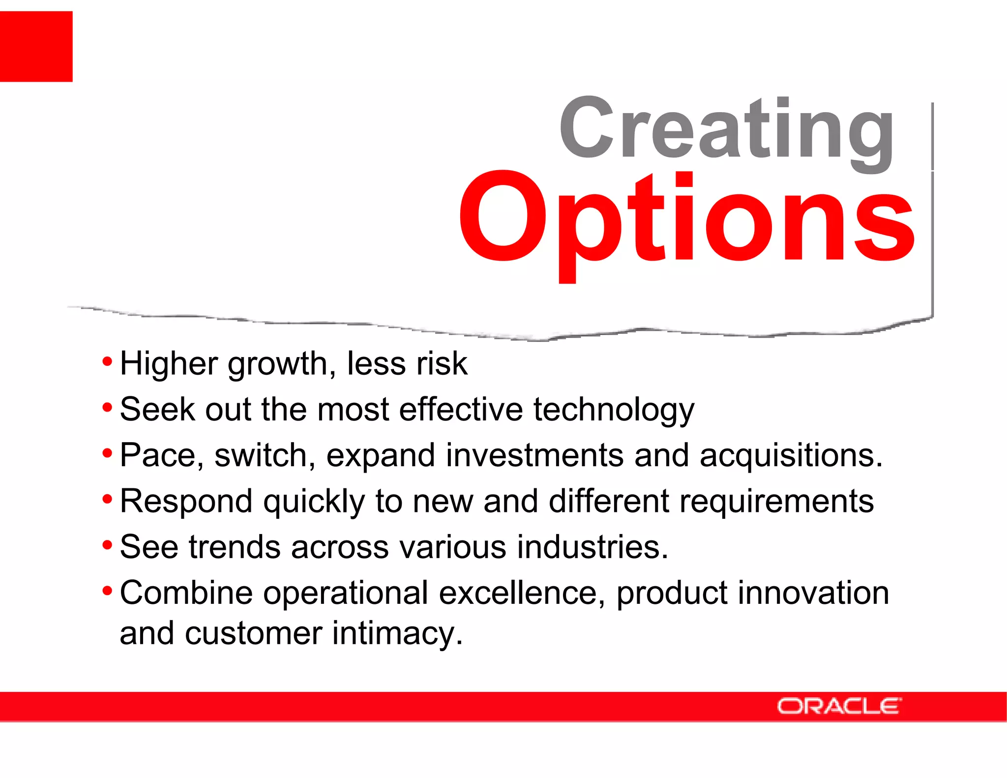 Creating
                       Options
• Higher growth, less risk
• Seek out the most effective technology
• Pace, switch, expand investments and acquisitions.
• Respond quickly to new and different requirements
• See trends across various industries.
• Combine operational excellence, product innovation
 and customer intimacy.
 