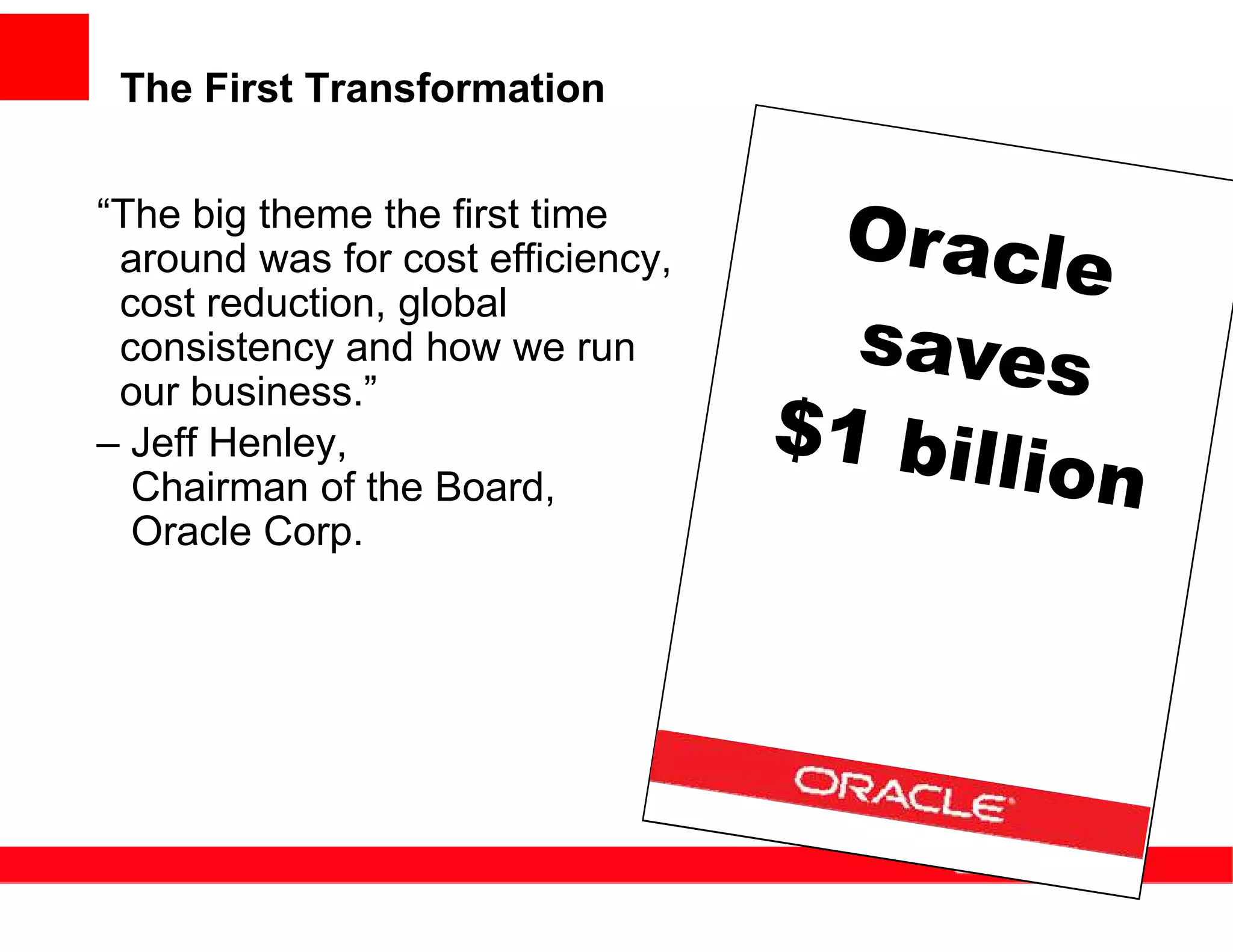 The First Transformation


“The big theme the first time
 around was for cost efficiency,
 cost reduction, global
 consistency and how we run
 our business.”
– Jeff Henley,
  Chairman of the Board,
  Oracle Corp.
 