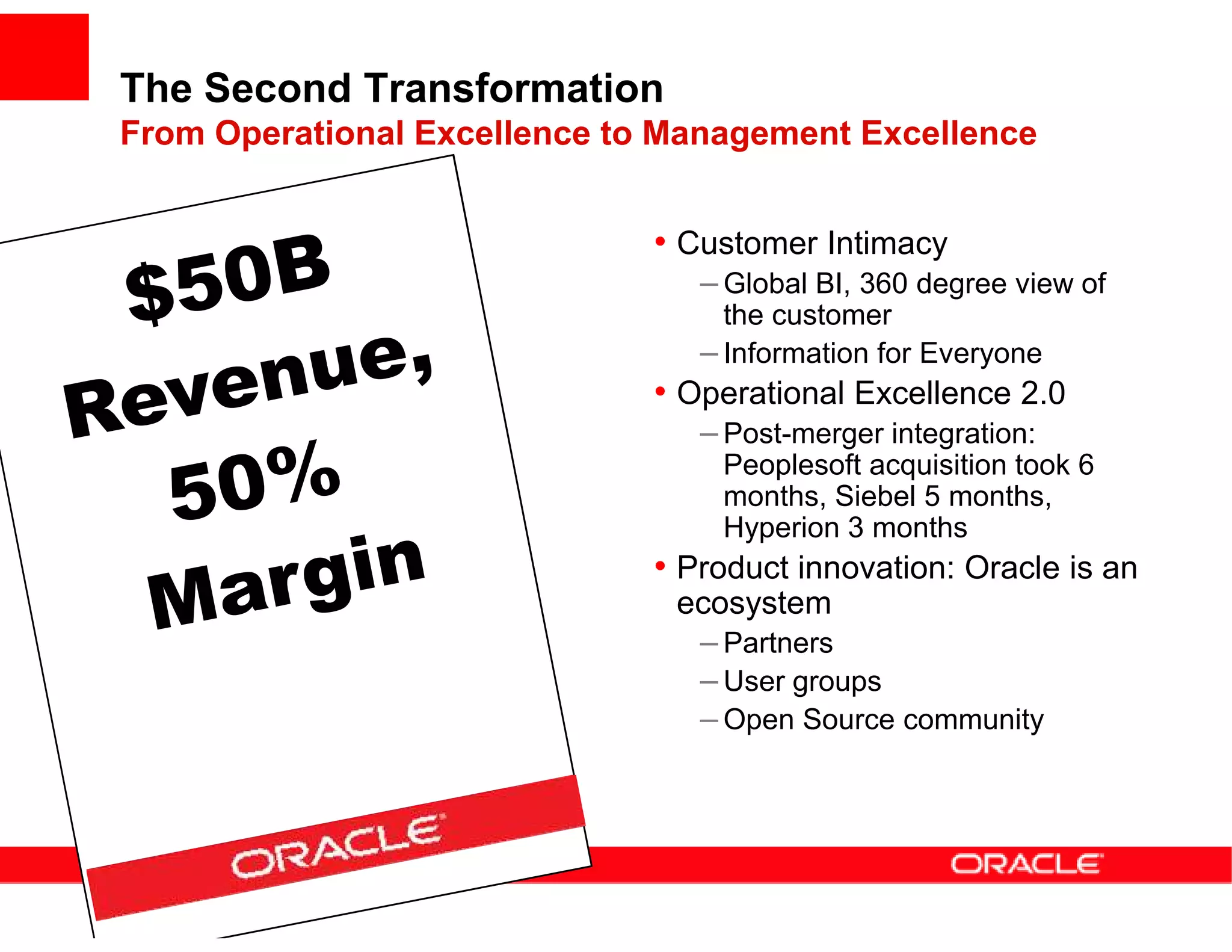 The Second Transformation
From Operational Excellence to Management Excellence


                              • Customer Intimacy
                                 – Global BI, 360 degree view of
                                   the customer
                                 – Information for Everyone
                              • Operational Excellence 2.0
                                 – Post-merger integration:
                                  Peoplesoft acquisition took 6
                                  months, Siebel 5 months,
                                  Hyperion 3 months
                              • Product innovation: Oracle is an
                               ecosystem
                                – Partners
                                – User groups
                                – Open Source community
 