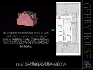 THE ORIGINAL BUNGLOW By wrapping the perimeter of the lot with construction materials and leaving the original house as it was, Gehry created a new space between the lots lines and the old house. THE NEWBUNGLOW THE ORIGINAL HOUSE WAS A SMALL, TWO STORY COTTAGE COVERED BY SHINGLE. 