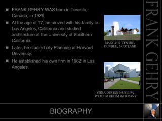 BIOGRAPHY FRANK GEHRY WAS born in Toronto, Canada, in 1929 At the age of 17, he moved with his family to Los Angeles, California and studied architecture at the University of Southern California. Later, he studied city Planning at Harvard University.  He established his own firm in 1962 in Los Angeles.  MAGGIE’S CENTRE, DUNDEE, SCOTLAND VITRA DESIGN MUSEUM, WEIL EM RHEIM, GERMANY 