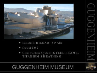 GUGGENHEIM MUSEUM Location :   BILBAO, SPAIN   Date : 1997    Construction System :   STEEL FRAME, TITANIUM SHEATHING 