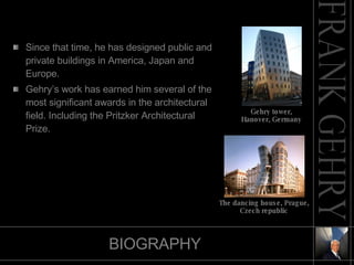 BIOGRAPHY Since that time, he has designed public and private buildings in America, Japan and Europe. Gehry’s work has earned him several of the most significant awards in the architectural field. Including the Pritzker Architectural Prize.  The dancing house, Prague, Czech republic Gehry tower, Hanover, Germany 
