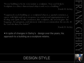 DESIGN STYLE "Every building is by its very nature a sculpture. You can't help it. Sculpture is a three-dimensional object and so is a building.“ Frank O. Gehry “ I approach each building as a sculptural object, a spatial container, a space with light and air, a response to context and appropriateness of feeling and spirit. To this container, this sculpture, the user begins  his baggage, his program, and interacts with it to accommodate his needs. If he can’t do that, I’ve failed.” Frank O. Gehry In spite of changes in Gehry’s  design over the years, his  approach to a building as a sculpture retains. 