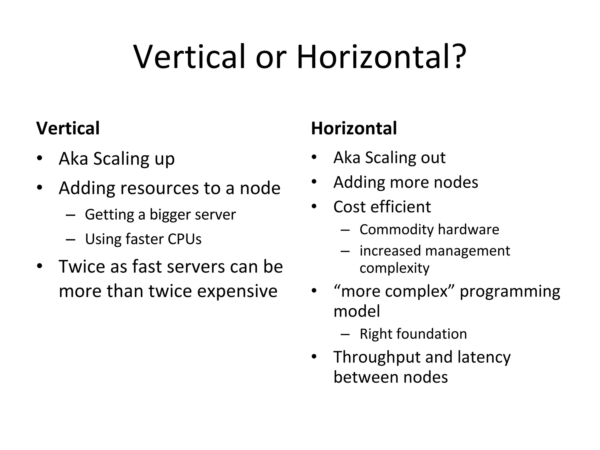 Vertical or Horizontal? Vertical Aka Scaling up Adding resources to a node Getting a bigger server Using faster CPUs Twice as fast servers can be more than twice expensive Horizontal Aka Scaling out Adding more nodes Cost efficient Commodity hardware increased management complexity “ more complex” programming model Right foundation  Throughput and latency between nodes 