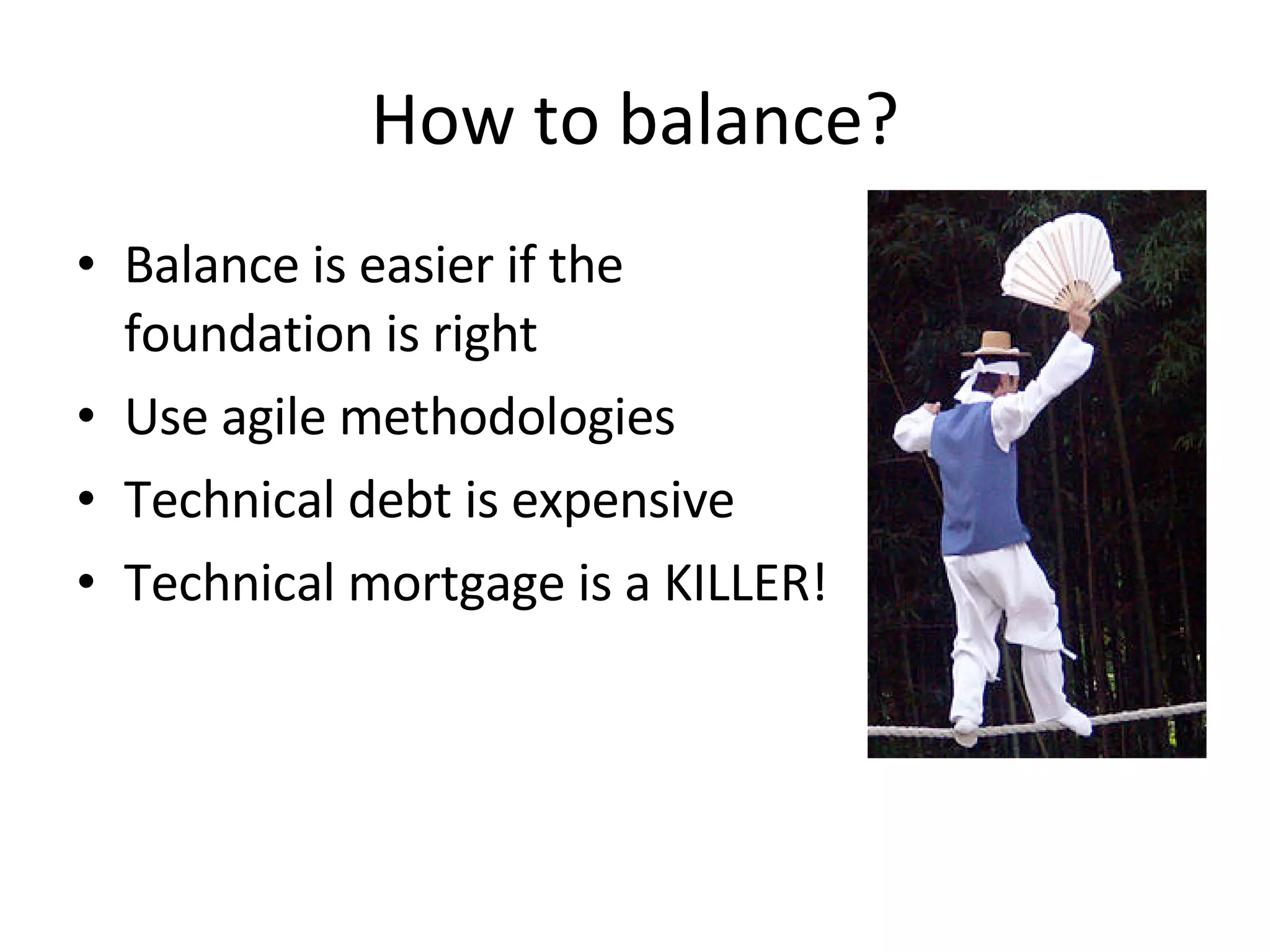 How to balance? Balance is easier if the foundation is right Use agile methodologies Technical debt is expensive Technical mortgage is a KILLER! 