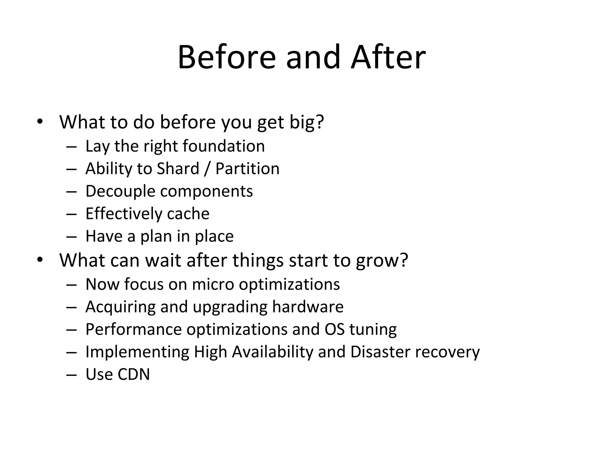 Before and After What to do before you get big? Lay the right foundation Ability to Shard / Partition Decouple components Effectively cache Have a plan in place What can wait after things start to grow? Now focus on micro optimizations Acquiring and upgrading hardware Performance optimizations and OS tuning Implementing High Availability and Disaster recovery Use CDN 
