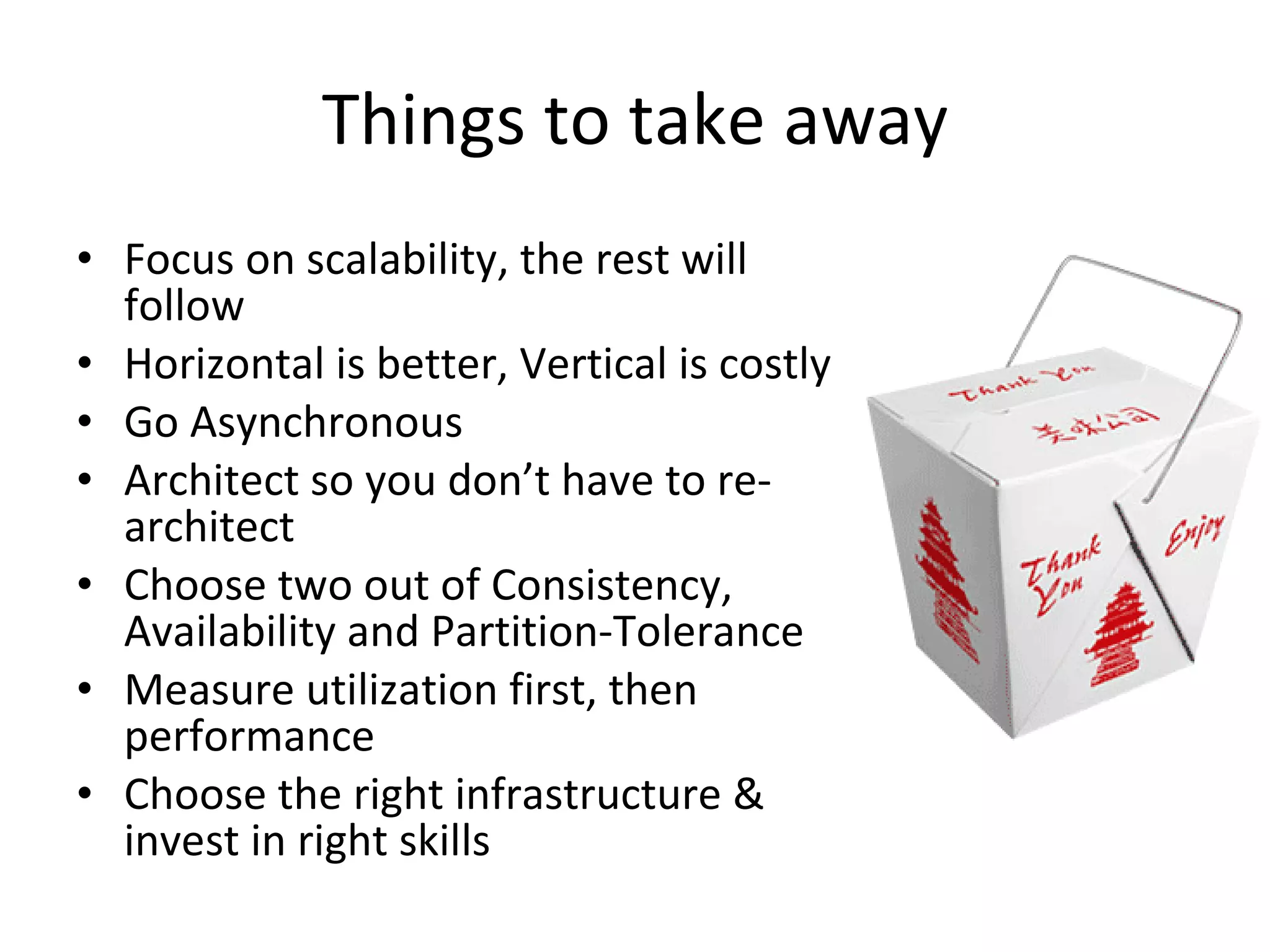 Things to take away Focus on scalability, the rest will follow Horizontal is better, Vertical is costly Go Asynchronous Architect so you don’t have to re-architect Choose two out of Consistency, Availability and Partition-Tolerance Measure utilization first, then performance Choose the right infrastructure & invest in right skills 