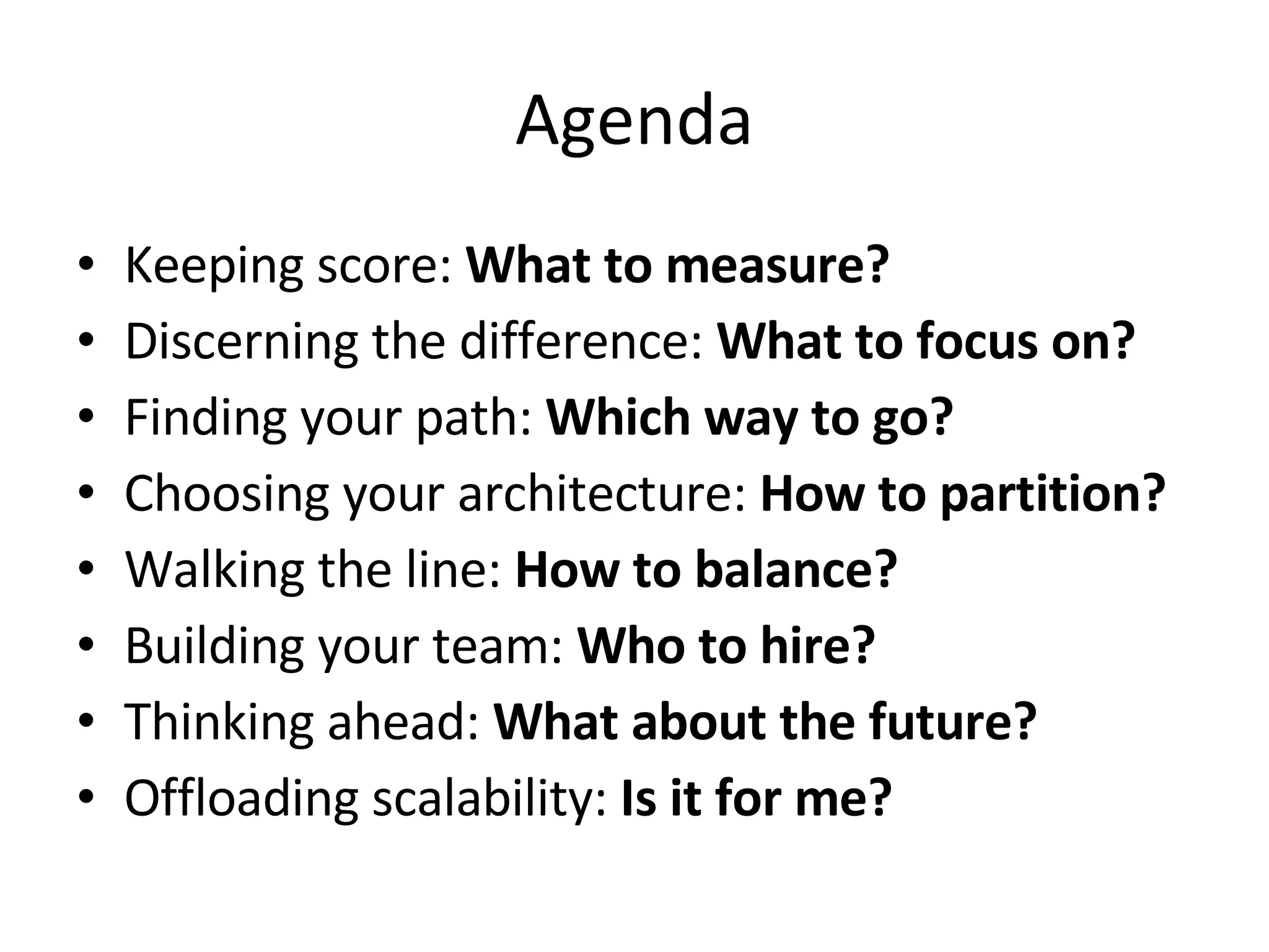 Agenda Keeping score:  What to measure? Discerning the difference:  What to focus on? Finding your path:  Which way to go? Choosing your architecture:  How to partition? Walking the line:  How to balance? Building your team:  Who to hire? Thinking ahead:  What about the future? Offloading scalability:  Is it for me? 