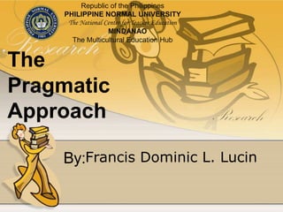 The
Pragmatic
Approach
Francis Dominic L. LucinBy:
Republic of the Philippines
PHILIPPINE NORMAL UNIVERSITY
The National Center for Teacher Education
MINDANAO
The Multicultural Education Hub
 