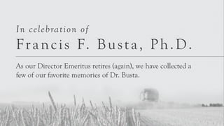 In celebration of 
Franci s F. Bus t a, Ph.D. 
As our Director Emeritus retires (again), we have collected a 
few of our favorite memories of Dr. Busta. 
 