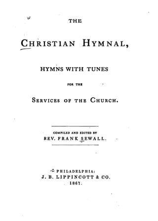 THE




CHRISTIAN              HYM N AL,
.---

   HYMNS WITH TUNES

             FOR THB



 SERVICES OF THE CHURCH.




      COMPILED AND EDITED BY

    REV. FRANK SEWALL.




     ·C PH ILADELP H IA:
   J. B. LIPPINCOTT & CO.
              1867.
 