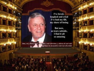 Ame, rei y  lloré,   tuve   mis fa llas y mis derrotas, y ahora al caer mis  lágrimas lo encuentro  todo tan divertido But now,  as tears subside,  I find it all  so amusing I've loved,  laughed and cried I've had my fill,  my share of losing 
