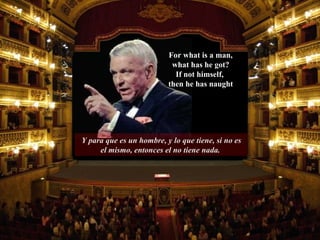 Y para que es un hombre, y lo que tiene, si no es el mismo, entonces el no tiene nada.  For what is a man, what has he got? If not himself,  then he has naught 