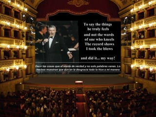 Decir las cosas que el siente de verdad y no solo palabras vanas. Los hechos muestran que aun en la desgracia todo lo hice a mi manera and did it...   my way! To say the things  he truly feels and not the words  of one who kneels The record shows I took the blows 