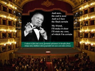 And now,  the end is near And so I face  the final curtain My friend,  I'll make it clear I'll state my case,  of which I'm certain Y ahora el fin está cerca, portanto afrontaré el desafio final. Amigo mio, hablaré claro,expondré mi caso con toda certeza 
