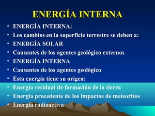 ENERGÍA INTERNA
•   ENERGÍA INTERNA:
•   Los cambios en la superficie terrestre se deben a:
•   ENERGÍA SOLAR
•   Causantes de los agentes geológico externos
•   ENERGÍA INTERNA
•   Causantes de los agentes geológico
•   Esta energía tiene su origen:
•   Energía residual de formación de la tierra
•   Energía procedente de los impactos de meteoritos
•   Energía radioactiva
 
