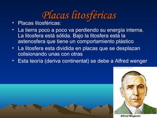 Placas litosféricas
• Placas litosféricas:
• La tierra poco a poco va perdiendo su energía interna.
  La litosfera está sólida. Bajo la litosfera está la
  astenosfera que tiene un comportamiento plástico
• La litosfera esta dividida en placas que se desplazan
  colisionando unas con otras
• Esta teoría (deriva continental) se debe a Alfred wenger
 