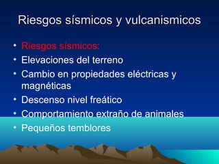 Riesgos sísmicos y vulcanismicos

• Riesgos sísmicos:
• Elevaciones del terreno
• Cambio en propiedades eléctricas y
  magnéticas
• Descenso nivel freático
• Comportamiento extraño de animales
• Pequeños temblores
 