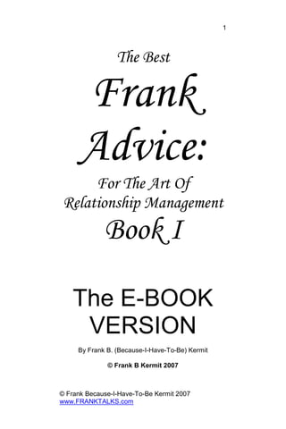 © Frank Because-I-Have-To-Be Kermit 2007
www.FRANKTALKS.com
1
The Best
Frank
Advice:
For The Art Of
Relationship Management
Book I
The E-BOOK
VERSION
By Frank B. (Because-I-Have-To-Be) Kermit
© Frank B Kermit 2007
 