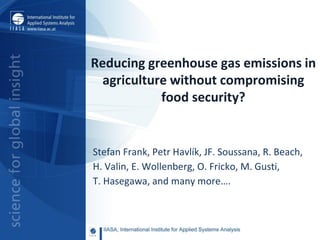 Reducing greenhouse gas emissions in
agriculture without compromising
food security?
Stefan Frank, Petr Havlík, JF. Soussana, R. Beach,
H. Valin, E. Wollenberg, O. Fricko, M. Gusti,
T. Hasegawa, and many more….
 