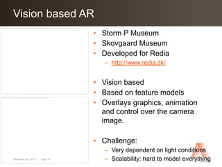 Vision based AR
Click to edit Master title style
                     Storm P Museum   • Storm P Museum
                                      • Skovgaard Museum
                                      • Developed for Redia
                                         – http://www.redia.dk/


                                      • Vision based
                                      • Based on feature models
                Skovgaard Museum      • Overlays graphics, animation
                                        and control over the camera
                                        image.

                                      • Challenge:
                                         – Very dependent on light conditions
November 25, 2012   Page 10              – Scalability: hard to model everything
 