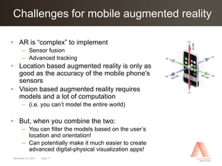 Challenges for mobile augmented reality
Click to edit Master title style

• AR is “complex” to implement
      – Sensor fusion
      – Advanced tracking
• Location based augmented reality is only as
  good as the accuracy of the mobile phone's
  sensors
• Vision based augmented reality requires
  models and a lot of computation
      – (i.e. you can’t model the entire world)

• But, when you combine the two:
      – You can filter the models based on the user’s
        location and orientation!
      – Can potentially make it much easier to create
        advanced digital-physical visualization apps!
November 25, 2012   Page 11
 