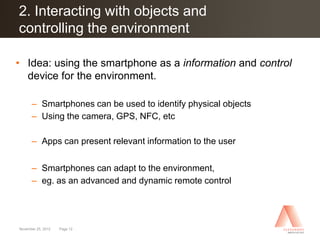 2. Interacting with objects and
Click to edit Master title style
controlling the environment

• Idea: using the smartphone as a information and control
  device for the environment.

      – Smartphones can be used to identify physical objects
      – Using the camera, GPS, NFC, etc

      – Apps can present relevant information to the user


      – Smartphones can adapt to the environment,
      – eg. as an advanced and dynamic remote control




November 25, 2012   Page 12
 