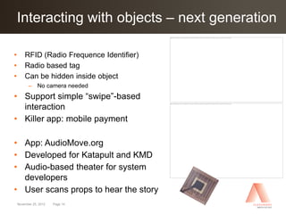 Interacting with objects –
Click to edit Master title style next generation

•       RFID (Radio Frequence Identifier)
•       Radio based tag
•       Can be hidden inside object
          – No camera needed
• Support simple “swipe”-based
  interaction
• Killer app: mobile payment

• App: AudioMove.org
• Developed for Katapult and KMD
• Audio-based theater for system
  developers
• User scans props to hear the story
    November 25, 2012   Page 14
 