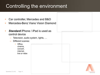 Controlling the environment
Click to edit Master title style

• Car controller, Mercedes and B&O
• Mercedes-Benz Viano Vision Diamond

• Standard iPhone / iPad is used as
  control device
      – Television, audio system, lights, …
      – Different scenes:
               • Office,
                 cinema,
                 concert,
                 internet,
                 live or relax




November 25, 2012   Page 15
 