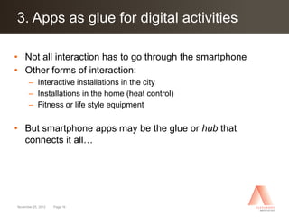 Click to edit Master title style activities
3. Apps as glue for digital

• Not all interaction has to go through the smartphone
• Other forms of interaction:
      – Interactive installations in the city
      – Installations in the home (heat control)
      – Fitness or life style equipment

• But smartphone apps may be the glue or hub that
  connects it all…




November 25, 2012   Page 16
 