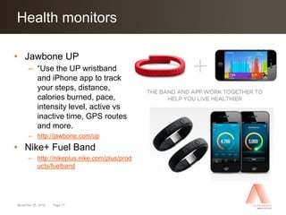 Health monitors
Click to edit Master title style

• Jawbone UP
      – “Use the UP wristband
        and iPhone app to track
        your steps, distance,
        calories burned, pace,
        intensity level, active vs
        inactive time, GPS routes
        and more.
      – http://jawbone.com/up
• Nike+ Fuel Band
      – http://nikeplus.nike.com/plus/prod
        ucts/fuelband




November 25, 2012   Page 17
 