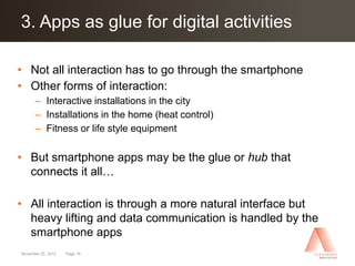 Click to edit Master title style activities
3. Apps as glue for digital

• Not all interaction has to go through the smartphone
• Other forms of interaction:
      – Interactive installations in the city
      – Installations in the home (heat control)
      – Fitness or life style equipment

• But smartphone apps may be the glue or hub that
  connects it all…

• All interaction is through a more natural interface but
  heavy lifting and data communication is handled by the
  smartphone apps
November 25, 2012   Page 18
 