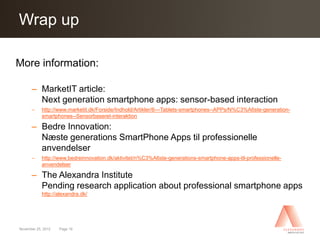 Click toup Master title style
Wrap edit

More information:

      – MarketIT article:
        Next generation smartphone apps: sensor-based interaction
      –     http://www.marketit.dk/Forside/Indhold/Artikler/6---Tablets-smartphones--APPs/N%C3%A6ste-generation-
            smartphones--Sensorbaseret-interaktion

      – Bedre Innovation:
        Næste generations SmartPhone Apps til professionelle
        anvendelser
      –     http://www.bedreinnovation.dk/aktivitet/n%C3%A6ste-generations-smartphone-apps-til-professionelle-
            anvendelser

      – The Alexandra Institute
        Pending research application about professional smartphone apps
            http://alexandra.dk/




November 25, 2012   Page 19
 