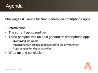 Agenda
Click to edit Master title style

Challenges & Trends for Next-generation smartphone apps

• Introduction
• The current app paradigm
• Three perspectives on next generation smartphone apps
      – Overlaying the world
      – Interacting with objects and controlling the environment
      – Apps as glue for digital activities
• Wrap up and conclusion




November 25, 2012   Page 2
 