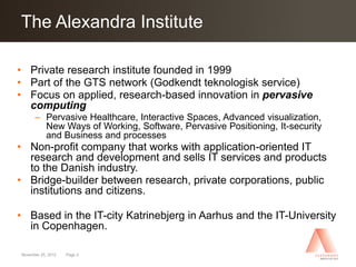Click Alexandra Institute
The to edit Master title style

• Private research institute founded in 1999
• Part of the GTS network (Godkendt teknologisk service)
• Focus on applied, research-based innovation in pervasive
  computing
      – Pervasive Healthcare, Interactive Spaces, Advanced visualization,
        New Ways of Working, Software, Pervasive Positioning, It-security
        and Business and processes
• Non-profit company that works with application-oriented IT
  research and development and sells IT services and products
  to the Danish industry.
• Bridge-builder between research, private corporations, public
  institutions and citizens.

• Based in the IT-city Katrinebjerg in Aarhus and the IT-University
  in Copenhagen.

November 25, 2012   Page 3
 