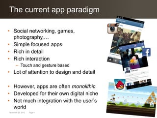 Click to edit Masterparadigm
The current app title style

• Social networking, games,
  photography,…
• Simple focused apps
• Rich in detail
• Rich interaction
      – Touch and gesture based
• Lot of attention to design and detail

• However, apps are often monolithic
• Developed for their own digital niche
• Not much integration with the user’s
  world
November 25, 2012   Page 4
 