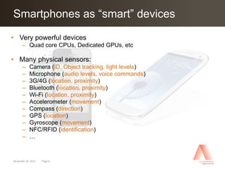 Click to edit Master “smart” devices
Smartphones as title style
• Very powerful devices
      – Quad core CPUs, Dedicated GPUs, etc

• Many physical sensors:
      –     Camera (ID, Object tracking, light levels)
      –     Microphone (audio levels, voice commands)
      –     3G/4G (location, proximity)
      –     Bluetooth (location, proximity)
      –     Wi-Fi (location, proximity)
      –     Accelerometer (movement)
      –     Compass (direction)
      –     GPS (location)
      –     Gyroscope (movement)
      –     NFC/RFID (identification)
      –     …


November 25, 2012   Page 6
 