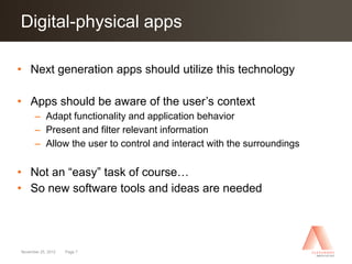 Digital-physical apps
Click to edit Master title style

• Next generation apps should utilize this technology

• Apps should be aware of the user’s context
      – Adapt functionality and application behavior
      – Present and filter relevant information
      – Allow the user to control and interact with the surroundings

• Not an “easy” task of course…
• So new software tools and ideas are needed




November 25, 2012   Page 7
 