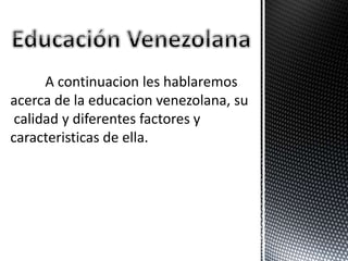 A continuacion les hablaremos
acerca de la educacion venezolana, su
calidad y diferentes factores y
caracteristicas de ella.
 