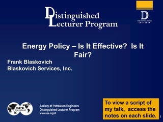 Society of Petroleum Engineers
Distinguished Lecturer Program
www.spe.org/dl
1
Frank Blaskovich
Blaskovich Services, Inc.
Energy Policy – Is It Effective? Is It
Fair?
To view a script of
my talk, access the
notes on each slide.
 