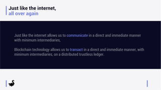 Just like the internet,
all over again
Just like the internet allows us to communicate in a direct and immediate manner
with minimum intermediaries,
Blockchain technology allows us to transact in a direct and immediate manner, with
minimum intermediaries, on a distributed trustless ledger.
 