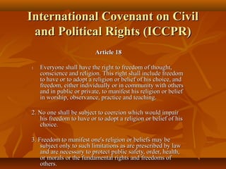 International Covenant on CivilInternational Covenant on Civil
and Political Rights (ICCPR)and Political Rights (ICCPR)
Article 18Article 18
1.1. Everyone shall have the right to freedom of thought,Everyone shall have the right to freedom of thought,
conscience and religion. This right shall include freedomconscience and religion. This right shall include freedom
to have or to adopt a religion or belief of his choice, andto have or to adopt a religion or belief of his choice, and
freedom, either individually or in community with othersfreedom, either individually or in community with others
and in public or private, to manifest his religion or beliefand in public or private, to manifest his religion or belief
in worship, observance, practice and teaching.in worship, observance, practice and teaching.
2. No one shall be subject to coercion which would impair2. No one shall be subject to coercion which would impair
his freedom to have or to adopt a religion or belief of hishis freedom to have or to adopt a religion or belief of his
choice.choice.
3. Freedom to manifest one's religion or beliefs may be3. Freedom to manifest one's religion or beliefs may be
subject only to such limitations as are prescribed by lawsubject only to such limitations as are prescribed by law
and are necessary to protect public safety, order, health,and are necessary to protect public safety, order, health,
or morals or the fundamental rights and freedoms ofor morals or the fundamental rights and freedoms of
others.others.
 