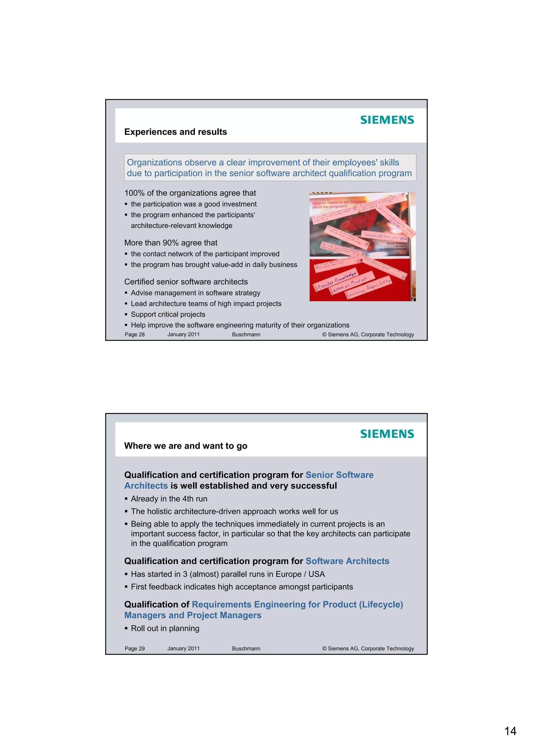 Experiences and results


Organizations observe a clear improvement of their employees' skills
due to participation in the senior software architect qualification program

100% of the organizations agree that
  the participation was a good investment
  the program enhanced the participants‘
  architecture-relevant knowledge

More than 90% agree that
  the contact network of the participant improved
  the program has brought value-add in daily business

Certified senior software architects
  Advise management in software strategy
  Lead architecture teams of high impact projects
  Support critical projects
  Help improve the software engineering maturity of their organizations
Page 28       January 2011       Buschmann                    © Siemens AG, Corporate Technology




Where we are and want to go


Qualification and certification program for Senior Software
Architects is well established and very successful
  Already in the 4th run
  The holistic architecture-driven approach works well for us
  Being able to apply the techniques immediately in current projects is an
  important success factor, in particular so that the key architects can participate
  in the qualification program

Qualification and certification program for Software Architects
  Has started in 3 (almost) parallel runs in Europe / USA
  First feedback indicates high acceptance amongst participants

Qualification of Requirements Engineering for Product (Lifecycle)
Managers and Project Managers
  Roll out in planning

Page 29       January 2011       Buschmann                    © Siemens AG, Corporate Technology




                                                                                                   14
 