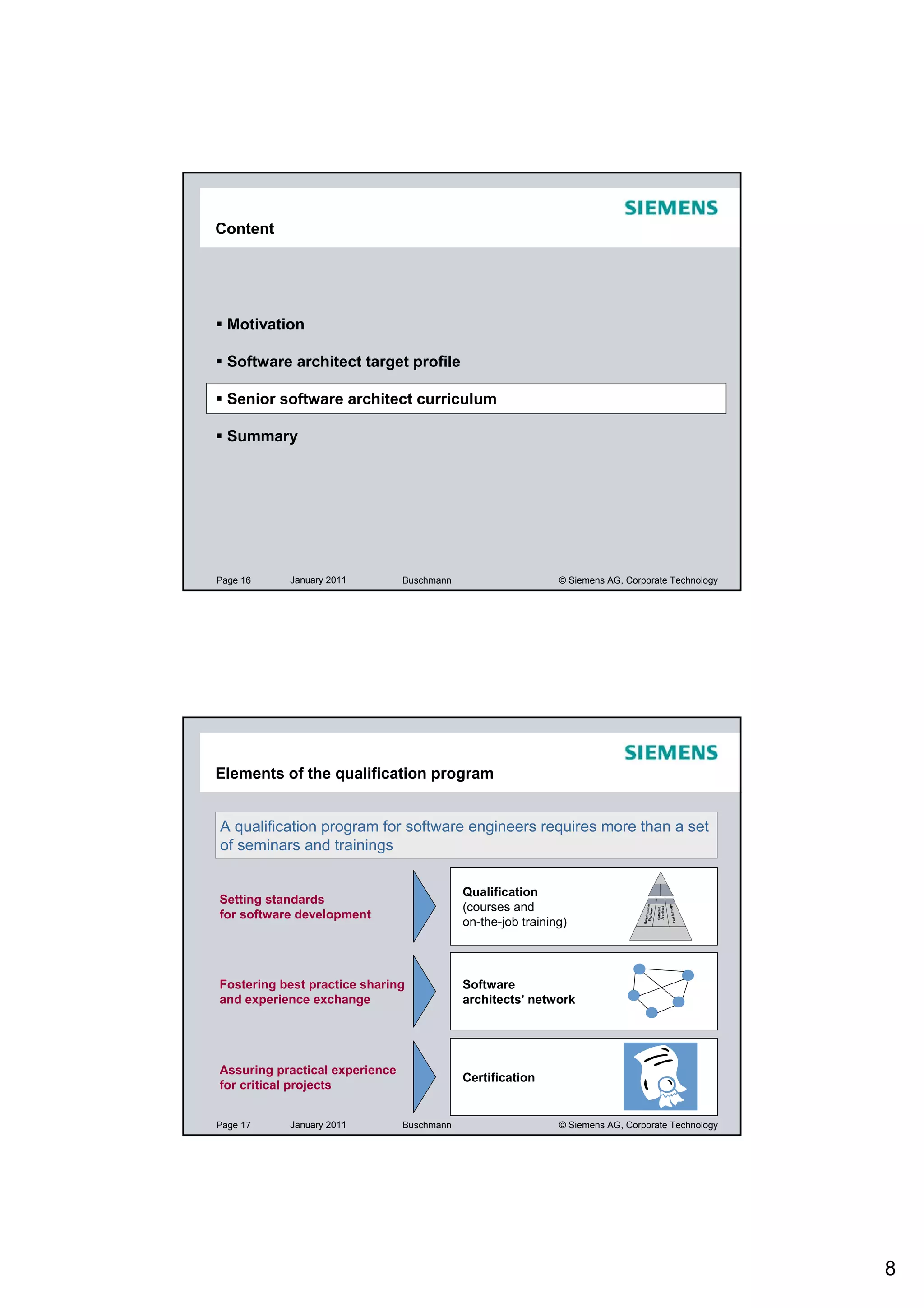 Content




  Motivation

  Software architect target profile

  Senior software architect curriculum

  Summary




Page 16    January 2011         Buschmann                     © Siemens AG, Corporate Technology




Elements of the qualification program


A qualification program for software engineers requires more than a set
of seminars and trainings

                                            Qualification
Setting standards
                                            (courses and
                                                                                                          ger
                                                                                 Engine nts



                                                                                              Architect
                                                                                              Software




for software development
                                                                                                           Ma na
                                                                                        er
                                                                                       me
                                                                                Require




                                            on-the-job training)
                                                                                                             Test




Fostering best practice sharing             Software
and experience exchange                     architects' network




Assuring practical experience
                                            Certification
for critical projects


Page 17    January 2011         Buschmann                     © Siemens AG, Corporate Technology




                                                                                                                    8
 