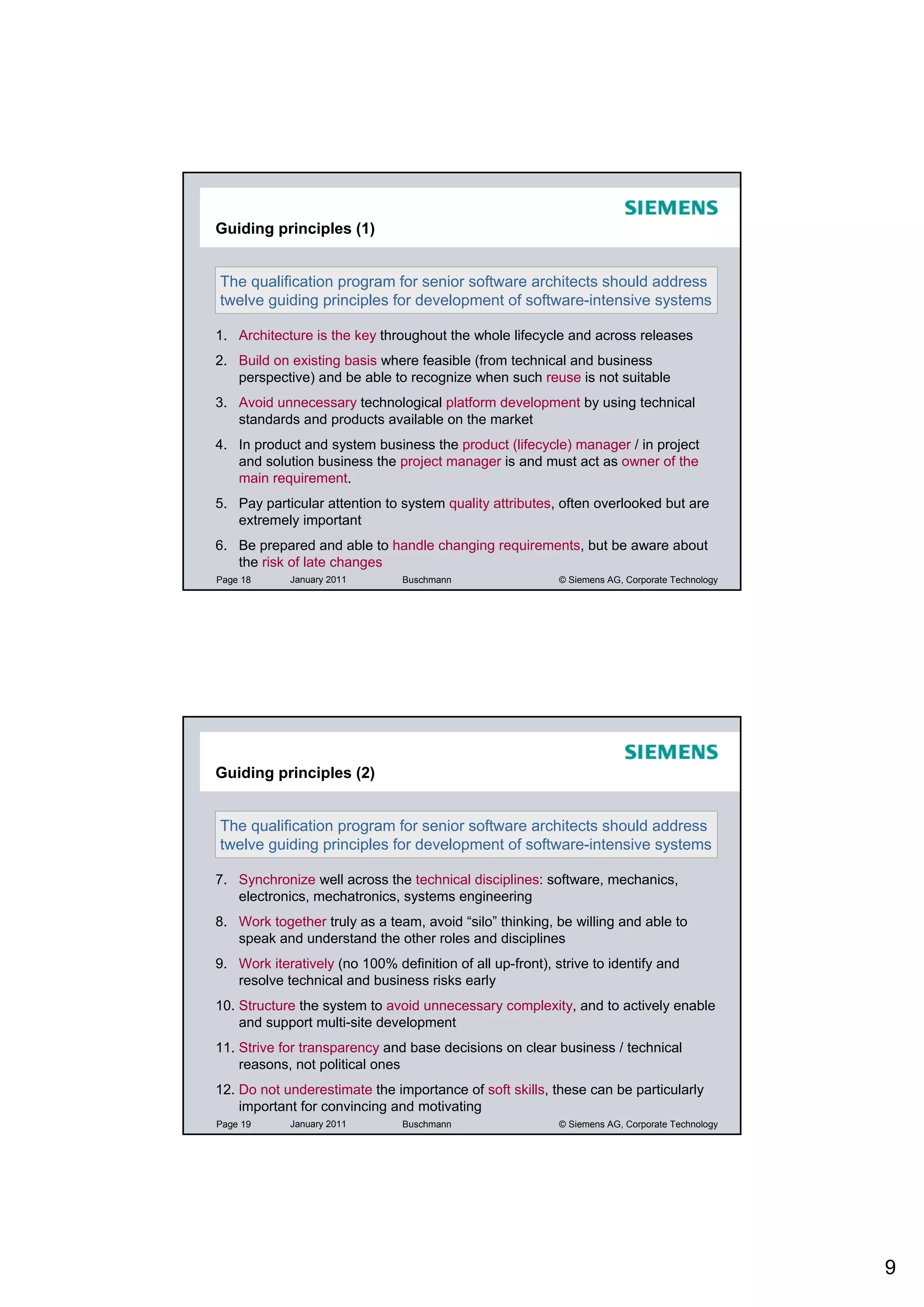 Guiding principles (1)


The qualification program for senior software architects should address
twelve guiding principles for development of software-intensive systems

1. Architecture is the key throughout the whole lifecycle and across releases
2. Build on existing basis where feasible (from technical and business
   perspective) and be able to recognize when such reuse is not suitable
3. Avoid unnecessary technological platform development by using technical
   standards and products available on the market
4. In product and system business the product (lifecycle) manager / in project
   and solution business the project manager is and must act as owner of the
   main requirement.
5. Pay particular attention to system quality attributes, often overlooked but are
   extremely important
6. Be prepared and able to handle changing requirements, but be aware about
   the risk of late changes
Page 18     January 2011        Buschmann                  © Siemens AG, Corporate Technology




Guiding principles (2)


The qualification program for senior software architects should address
twelve guiding principles for development of software-intensive systems

7. Synchronize well across the technical disciplines: software, mechanics,
   electronics, mechatronics, systems engineering
8. Work together truly as a team, avoid “silo” thinking, be willing and able to
   speak and understand the other roles and disciplines
9. Work iteratively (no 100% definition of all up-front), strive to identify and
   resolve technical and business risks early
10. Structure the system to avoid unnecessary complexity, and to actively enable
    and support multi-site development
11. Strive for transparency and base decisions on clear business / technical
    reasons, not political ones
12. Do not underestimate the importance of soft skills, these can be particularly
    important for convincing and motivating
Page 19     January 2011        Buschmann                  © Siemens AG, Corporate Technology




                                                                                                9
 